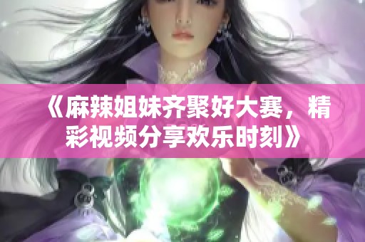 《麻辣姐妹齐聚好大赛，精彩视频分享欢乐时刻》