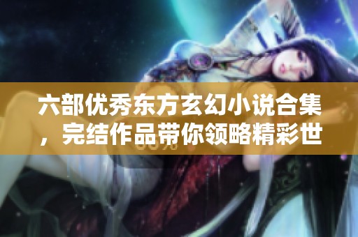 六部优秀东方玄幻小说合集，完结作品带你领略精彩世界