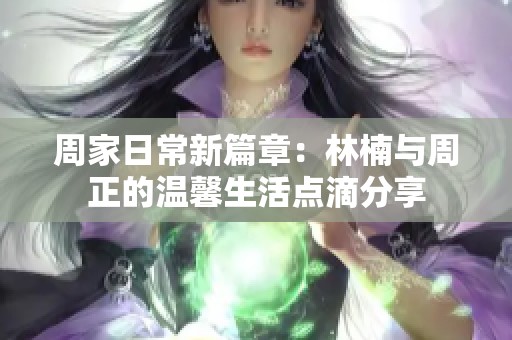 周家日常新篇章：林楠与周正的温馨生活点滴分享