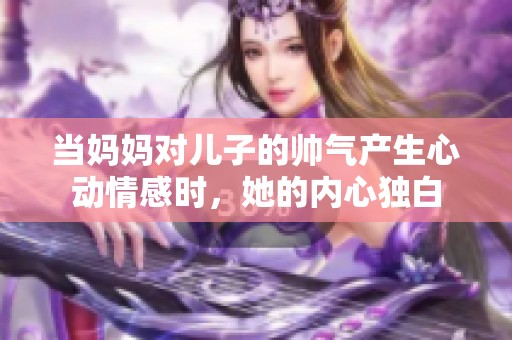 当妈妈对儿子的帅气产生心动情感时，她的内心独白