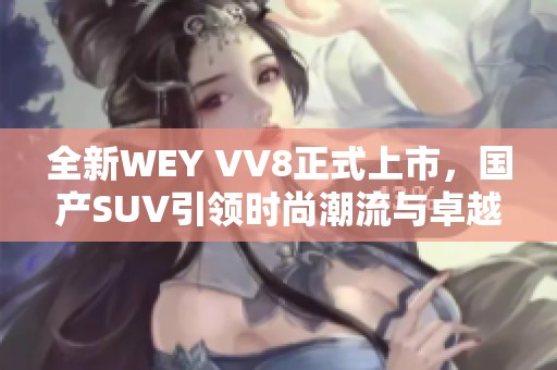 全新WEY VV8正式上市，国产SUV引领时尚潮流与卓越性能