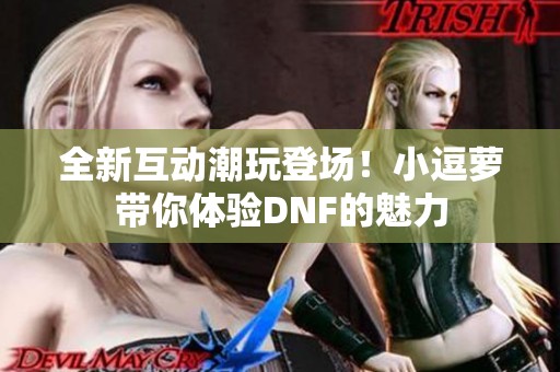 全新互动潮玩登场！小逗萝带你体验DNF的魅力