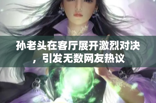 孙老头在客厅展开激烈对决，引发无数网友热议