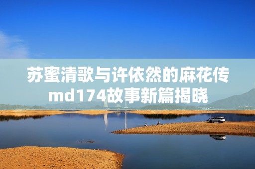 苏蜜清歌与许依然的麻花传md174故事新篇揭晓