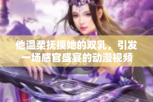 他温柔抚摸她的双乳，引发一场感官盛宴的动漫视频