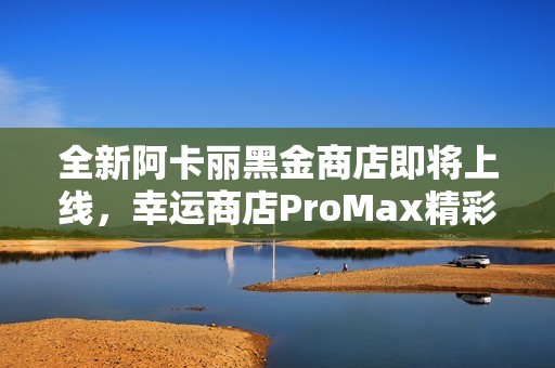 全新阿卡丽黑金商店即将上线，幸运商店ProMax精彩来袭