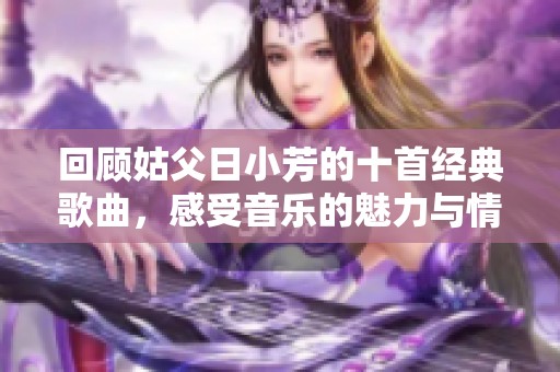 回顾姑父日小芳的十首经典歌曲，感受音乐的魅力与情感