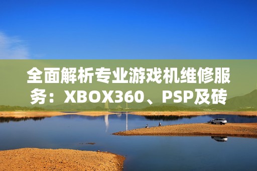 全面解析专业游戏机维修服务：XBOX360、PSP及砖头设备的修复技巧与指南