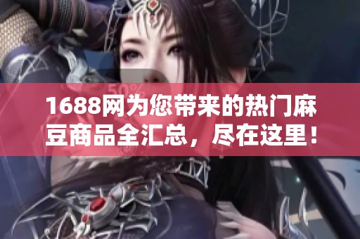 1688网为您带来的热门麻豆商品全汇总，尽在这里！