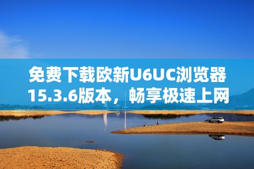 免费下载欧新U6UC浏览器15.3.6版本，畅享极速上网体验