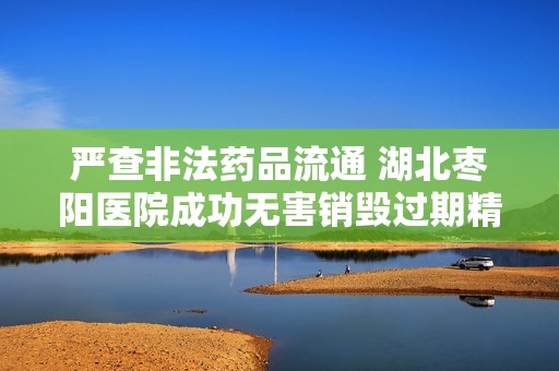 严查非法药品流通 湖北枣阳医院成功无害销毁过期精麻药品