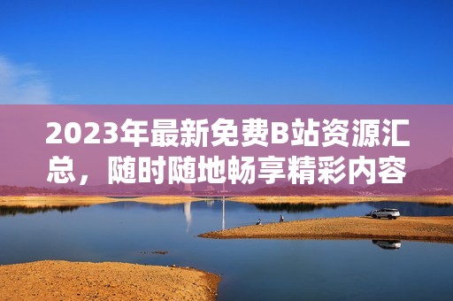 2023年最新免费B站资源汇总，随时随地畅享精彩内容