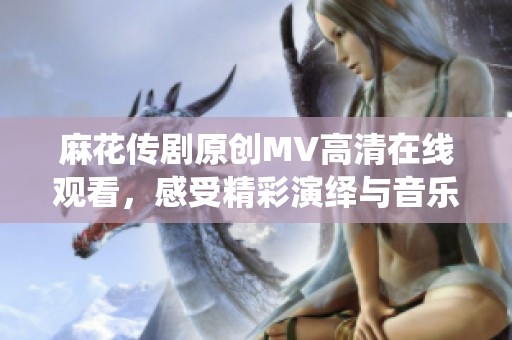 麻花传剧原创MV高清在线观看，感受精彩演绎与音乐魅力