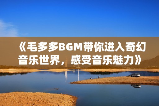 《毛多多BGM带你进入奇幻音乐世界，感受音乐魅力》