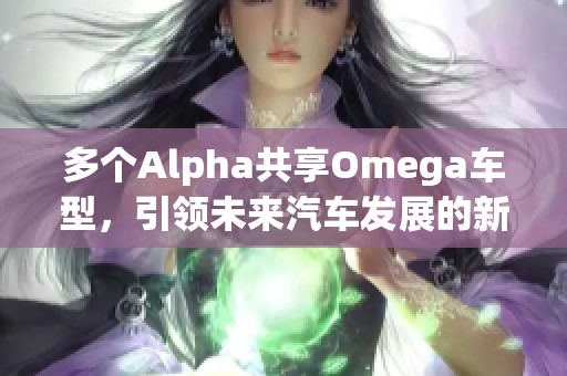 多个Alpha共享Omega车型，引领未来汽车发展的新趋势