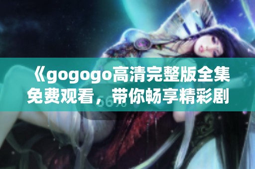 《gogogo高清完整版全集免费观看，带你畅享精彩剧情》