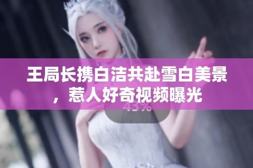 王局长携白洁共赴雪白美景，惹人好奇视频曝光