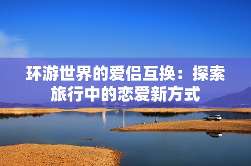 环游世界的爱侣互换：探索旅行中的恋爱新方式