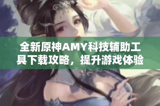 全新原神AMY科技辅助工具下载攻略，提升游戏体验从这里开始