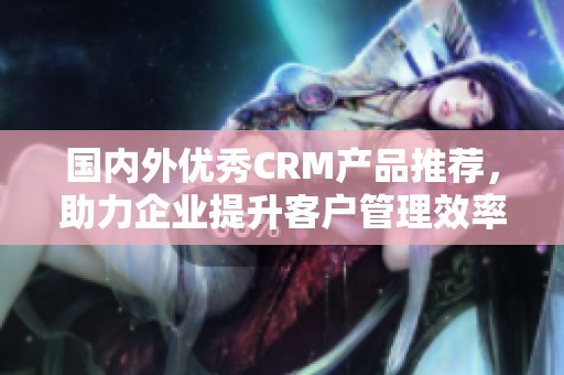 国内外优秀CRM产品推荐，助力企业提升客户管理效率