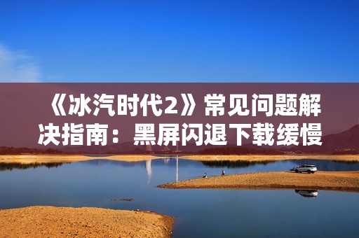 《冰汽时代2》常见问题解决指南：黑屏闪退下载缓慢及云存档故障处理方法