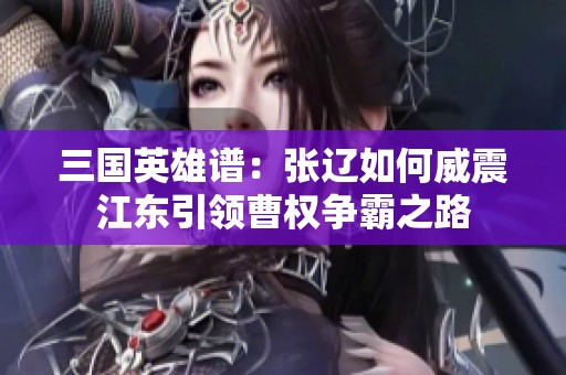 三国英雄谱：张辽如何威震江东引领曹权争霸之路