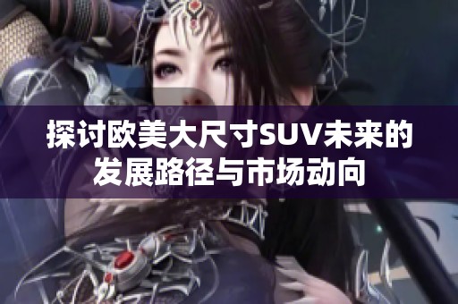 探讨欧美大尺寸SUV未来的发展路径与市场动向