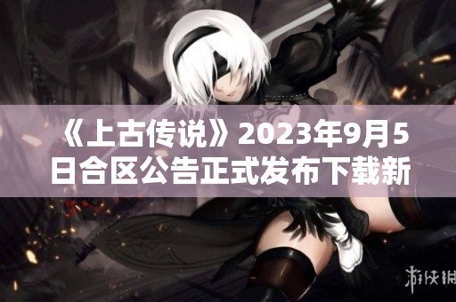 《上古传说》2023年9月5日合区公告正式发布下载新内容体验精彩瞬间