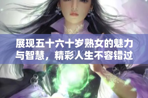 展现五十六十岁熟女的魅力与智慧，精彩人生不容错过