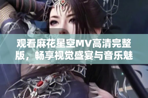 观看麻花星空MV高清完整版，畅享视觉盛宴与音乐魅力