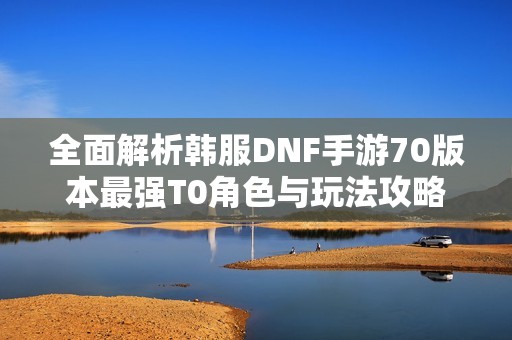 全面解析韩服DNF手游70版本最强T0角色与玩法攻略