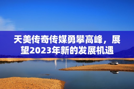 天美传奇传媒勇攀高峰，展望2023年新的发展机遇