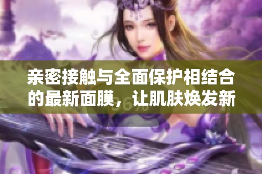 亲密接触与全面保护相结合的最新面膜，让肌肤焕发新生