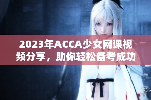 2023年ACCA少女网课视频分享，助你轻松备考成功