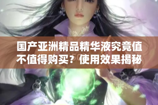 国产亚洲精品精华液究竟值不值得购买？使用效果揭秘