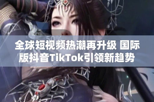 全球短视频热潮再升级 国际版抖音TikTok引领新趋势