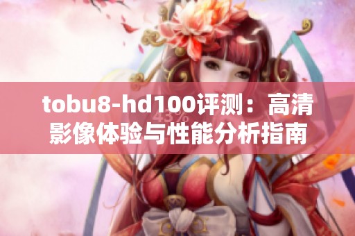 tobu8-hd100评测：高清影像体验与性能分析指南