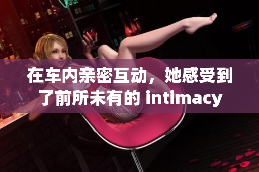 在车内亲密互动，她感受到了前所未有的 intimacy