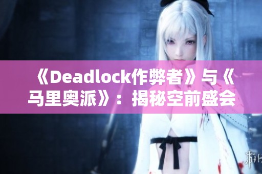 《Deadlock作弊者》与《马里奥派》：揭秘空前盛会独特地图设计与挑战