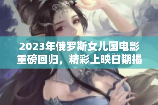 2023年俄罗斯女儿国电影重磅回归，精彩上映日期揭晓