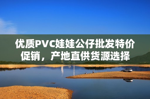 优质PVC娃娃公仔批发特价促销，产地直供货源选择