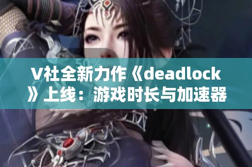 V社全新力作《deadlock》上线：游戏时长与加速器详解