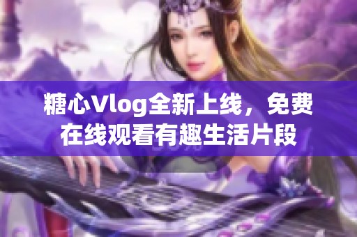 糖心Vlog全新上线，免费在线观看有趣生活片段