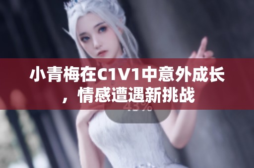 小青梅在C1V1中意外成长，情感遭遇新挑战