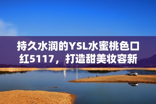 持久水润的YSL水蜜桃色口红5117，打造甜美妆容新体验