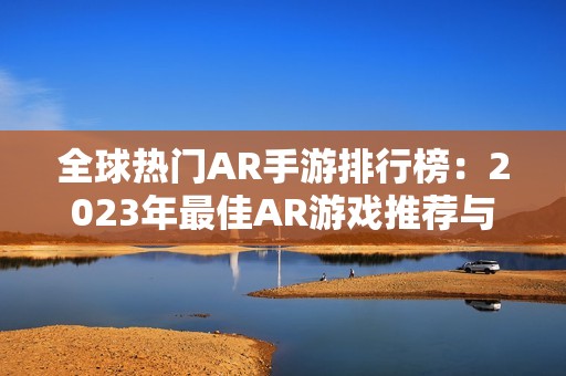 全球热门AR手游排行榜：2023年最佳AR游戏推荐与分析