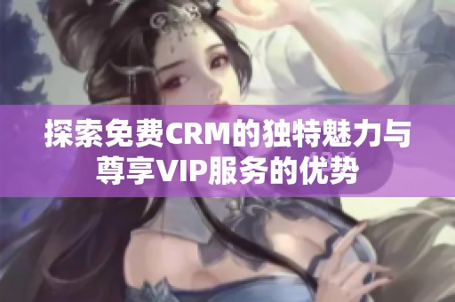 探索免费CRM的独特魅力与尊享VIP服务的优势