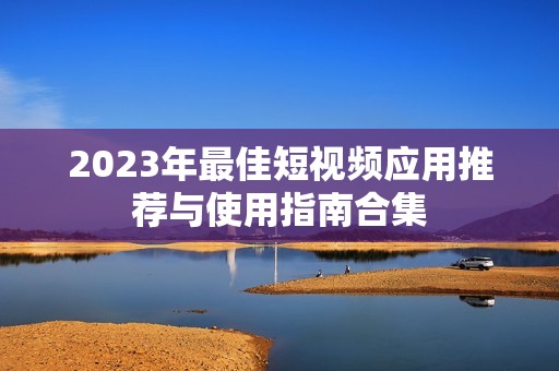 2023年最佳短视频应用推荐与使用指南合集