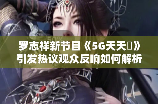 罗志祥新节目《5G天天奭》引发热议观众反响如何解析