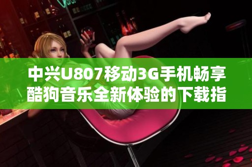 中兴U807移动3G手机畅享酷狗音乐全新体验的下载指南